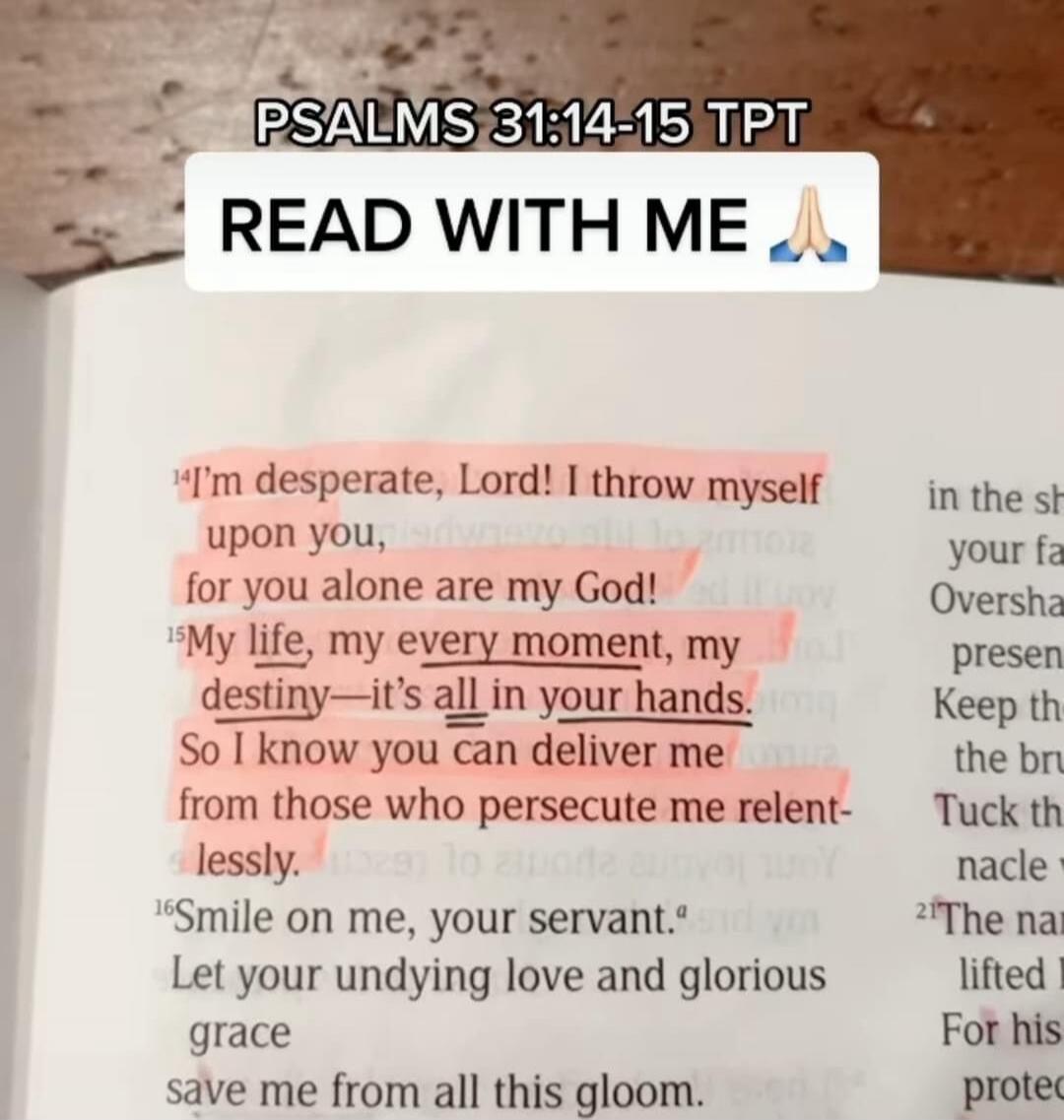 PSALMS 31:14-15 TPT. READ WITH ME. I'm desperate, Lord! I throw myself upon you, for you alone are my God! My life, my every moment, my destiny—it's all in your hands. So I know you can deliver me from those who persecute me relentlessly. Smile on me, your servant. Let your undying love and glorious grace save me from all this gloom.