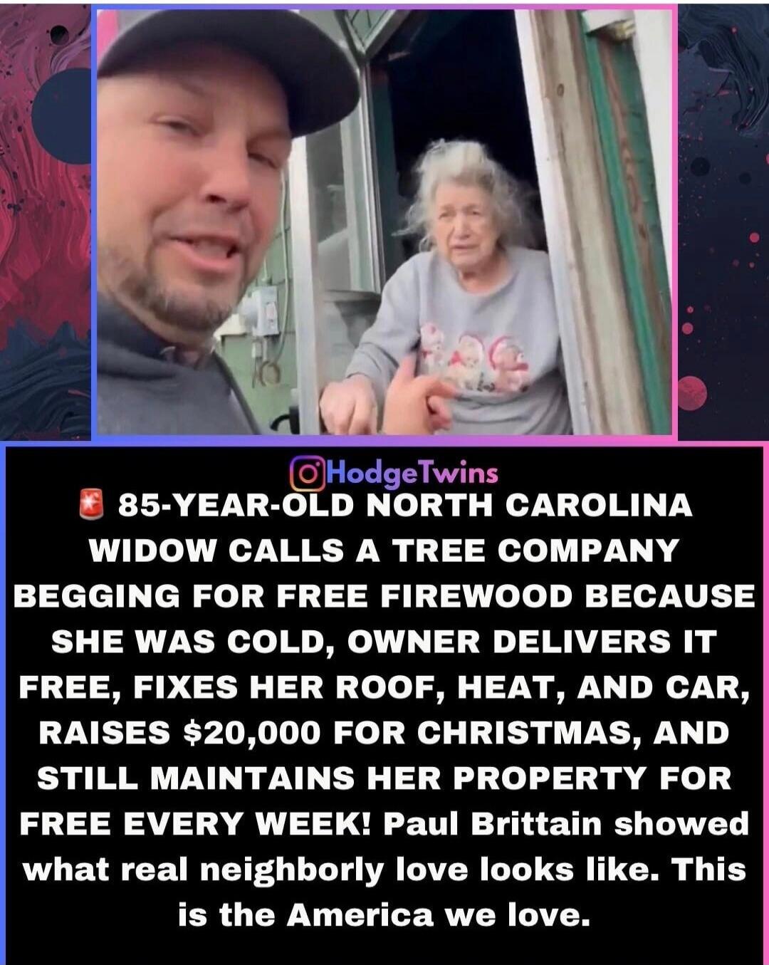 85-YEAR-OLD NORTH CAROLINA WIDOW CALLS A TREE COMPANY BEGGING FOR FREE FIREWOOD BECAUSE SHE WAS COLD, OWNER DELIVERS IT FREE, FIXES HER ROOF, HEAT, AND CAR, RAISES $20,000 FOR CHRISTMAS, AND STILL MAINTAINS HER PROPERTY FOR FREE EVERY WEEK! Paul Brittain showed what real neighborly love looks like. This is the America we love.