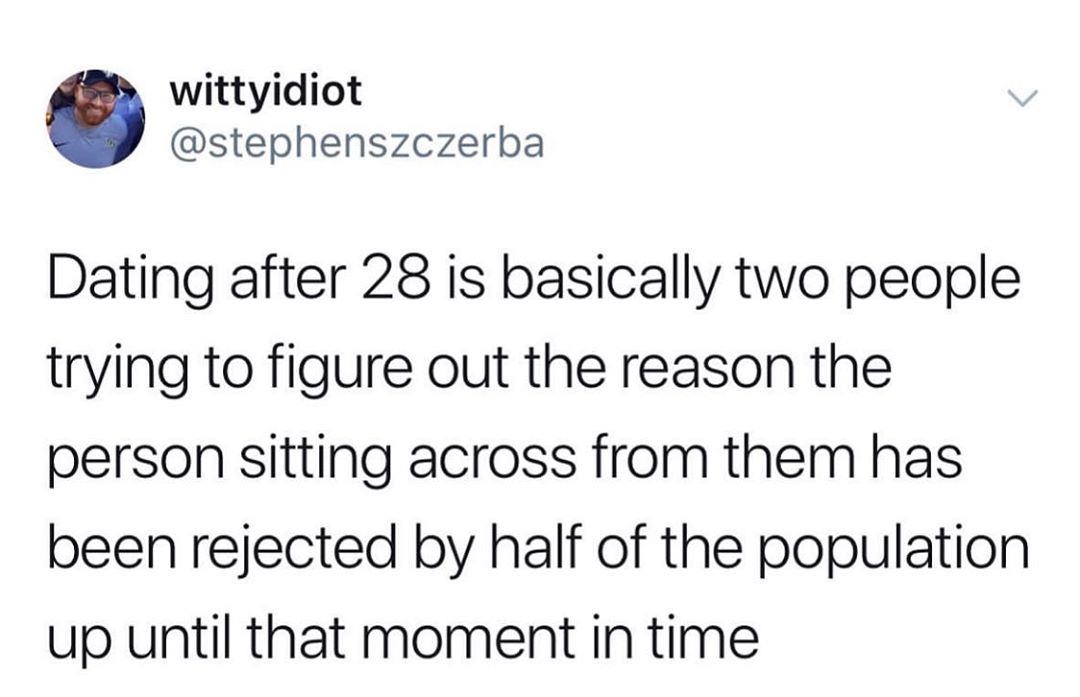 wittyidiot stephenszczerba Dating after 28 is basically two people trying to figure out the reason the person sitting across from them has been rejected by half of the population up until that moment in time