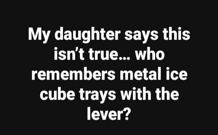 My daughter says this isn't true... who remembers metal ice cube trays with the lever?