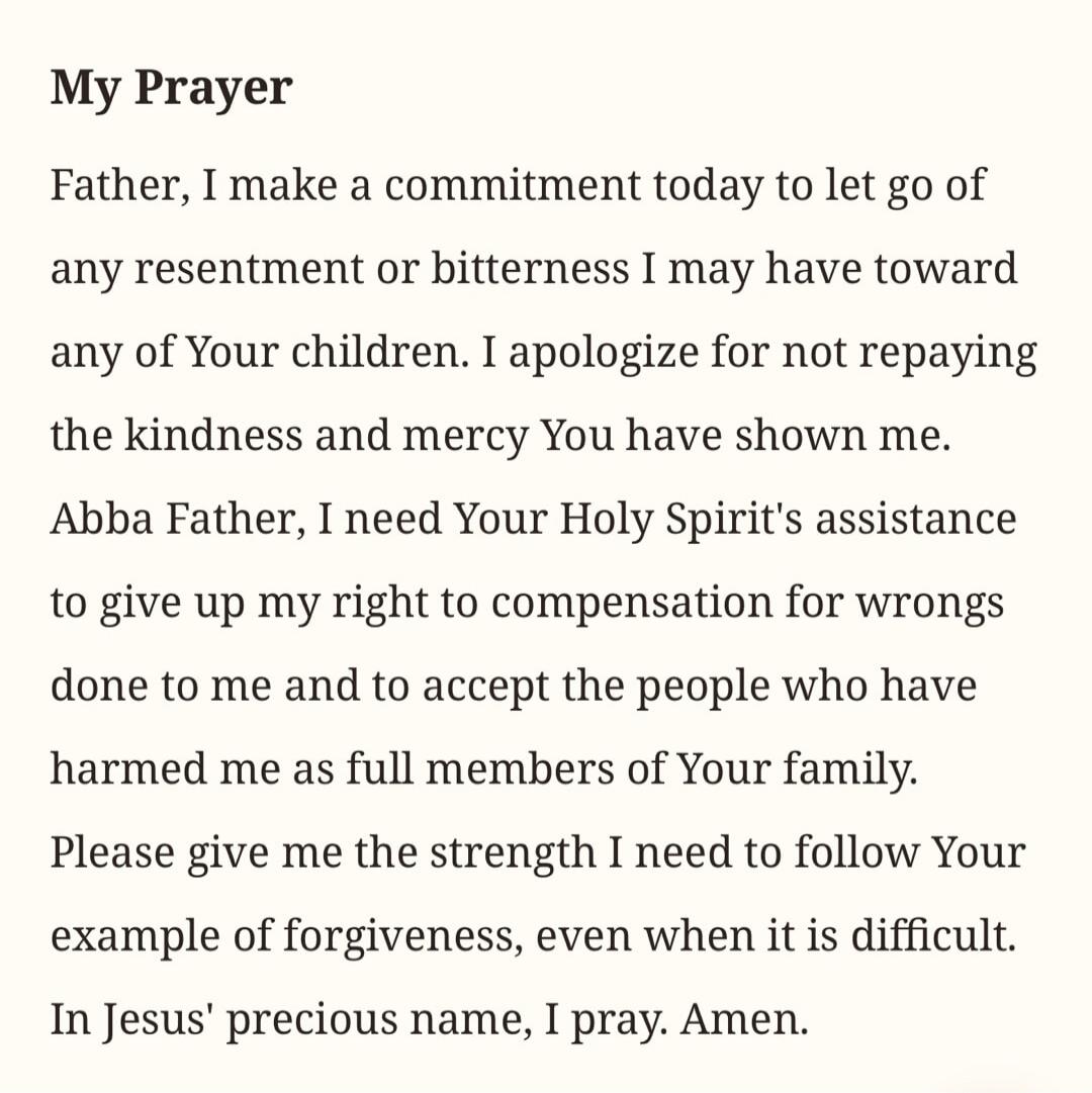 My Prayer Father, I make a commitment today to let go of any resentment or bitterness I may have toward any of Your children. I apologize for not repaying the kindness and mercy You have shown me. Abba Father, I need Your Holy Spirit's assistance to give up my right to compensation for wrongs done to me and to accept the people who have harmed me a