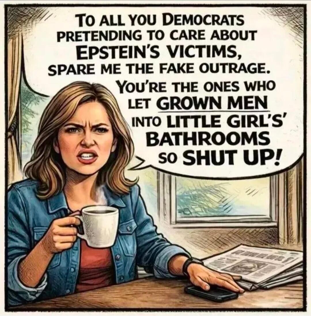 TO ALL YOU DEMOCRATS PRETENDING TO CARE ABOUT EPSTEIN'S VICTIMS, SPARE ME THE FAKE OUTRAGE. YOU'RE THE ONES WHO LET GROWN MEN INTO LITTLE GIRLS' BATHROOMS SO SHUT UP!