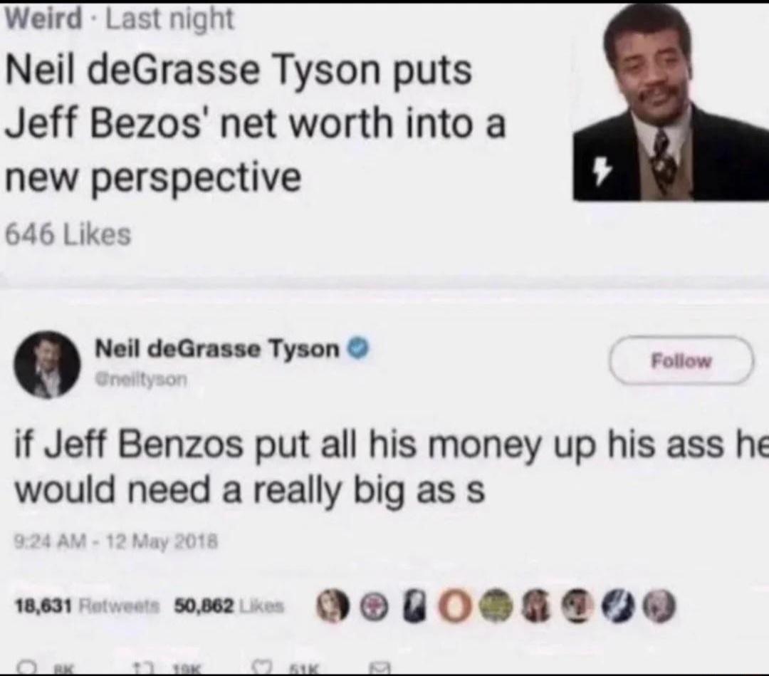 Weird Last night Neil deGrasse Tyson puts Jeff Bezos net worth into a new perspective 646 Likes Neil deGrasse Tyson o if Jeff Benzos put all his money up his ass he would need a really big as s 101 wae DOU0DE20Q