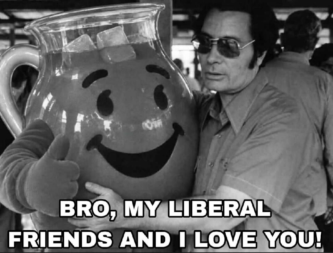 BRO, MY LIBERAL FRIENDS AND I LOVE YOU!