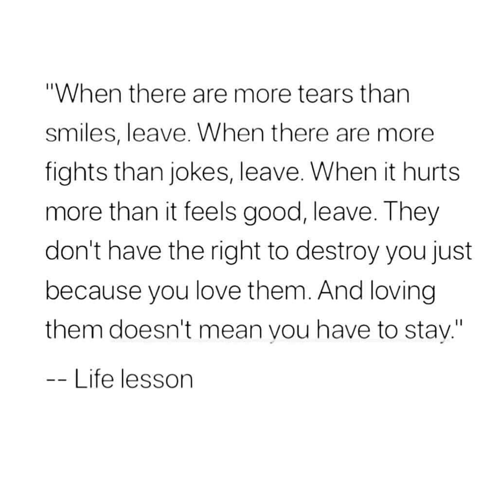 When there are more tears than smiles leave When there are more fights than jokes leave When it hurts more than it feels good leave They dont have the right to destroy you just because you love them And loving them doesnt mean vou have to stay Life lesson