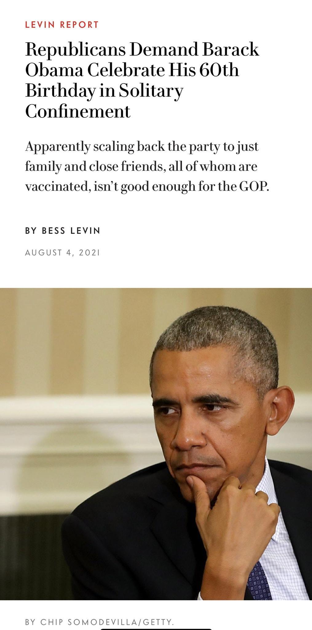 Republicans Demand Barack Obama Celebrate His 60th Birthday in Solitary Confinement Apparently scaling back the party to just family and close friends all of whom are vaccinated isnt good enough for the GOP BY BESS LEVIN AUGUST 4 2021 BY CHIP SOMODEVILLAGETTY