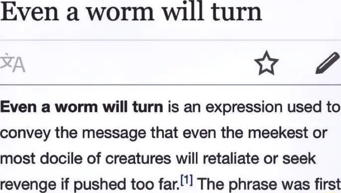 Even a worm will turn Even a worm will turn is an expression used to convey the message that even the meekest or most docile of creatures will retaliate or seek revenge if pushed too farl The phrase was first