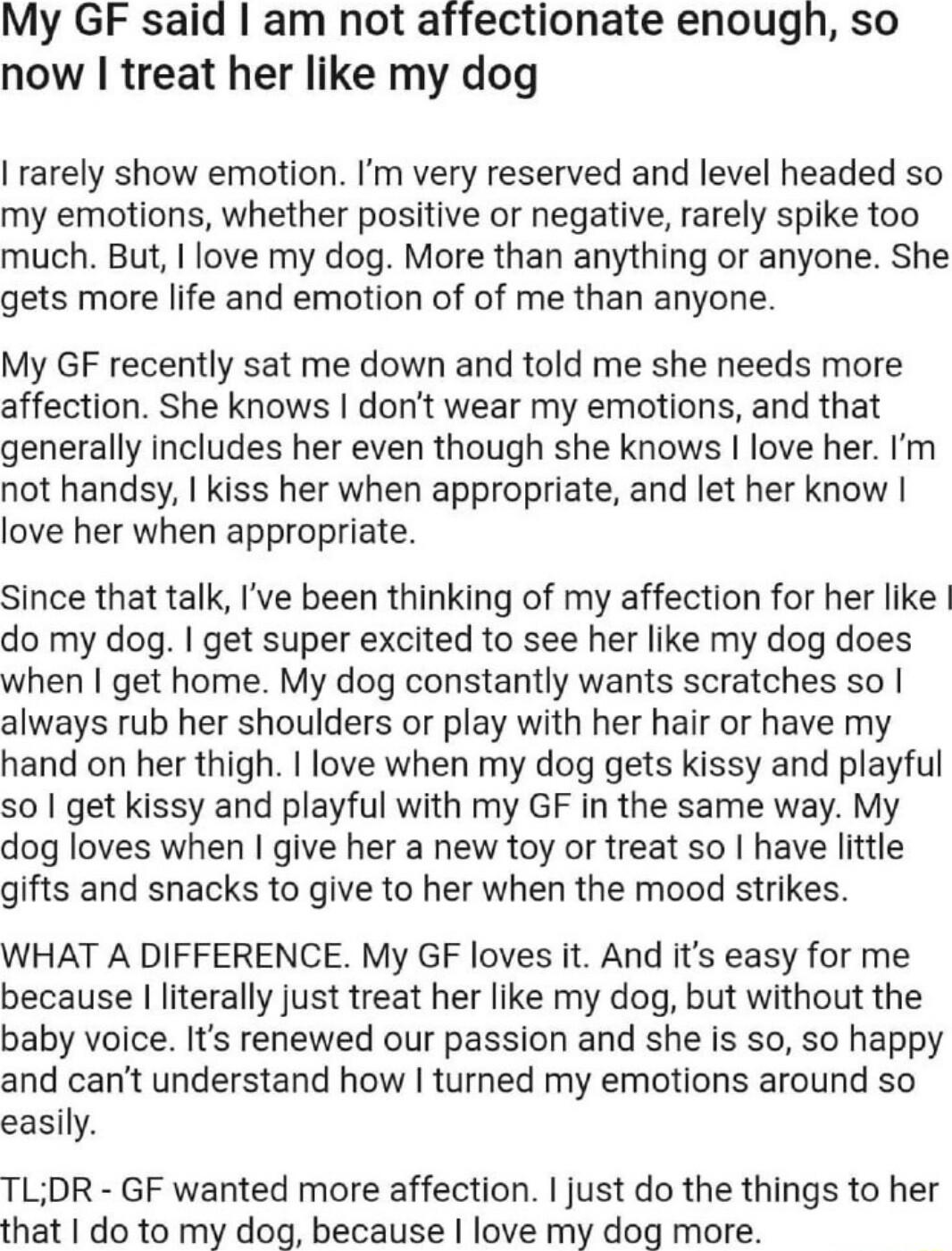 My GF said am not affectionate enough so now treat her like my dog rarely show emotion Im very reserved and level headed so my emotions whether positive or negative rarely spike too much But love my dog More than anything or anyone She gets more life and emotion of of me than anyone My GF recently sat me down and told me she needs more affection She knows dont wear my emotions and that generally i