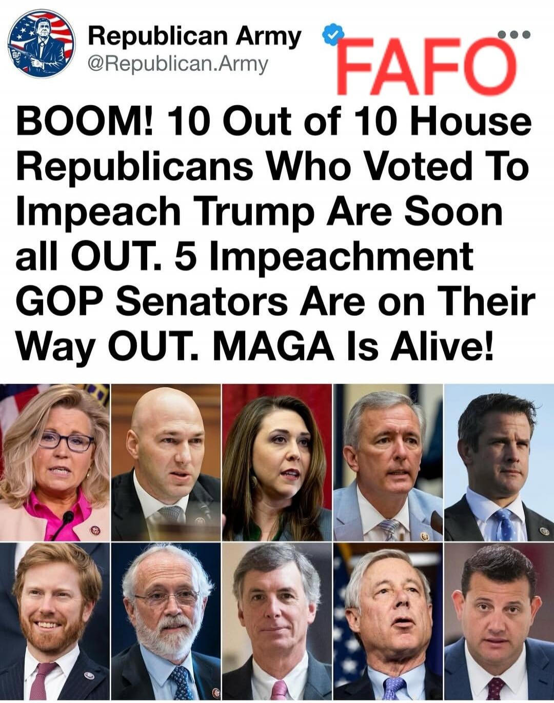 Republican Army @Republican.Army FAFO BOOM! 10 Out of 10 House Republicans Who Voted To Impeach Trump Are Soon all OUT. 5 Impeachment GOP Senators Are on Their Way OUT. MAGA Is Alive!