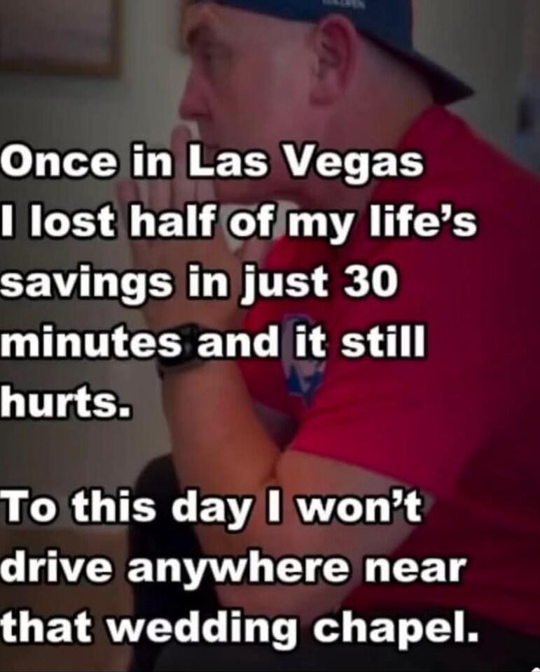 Once in Las Vegas I lost half of my life’s savings in just 30 minutes and it still hurts.
To this day I won’t drive anywhere near that wedding chapel.