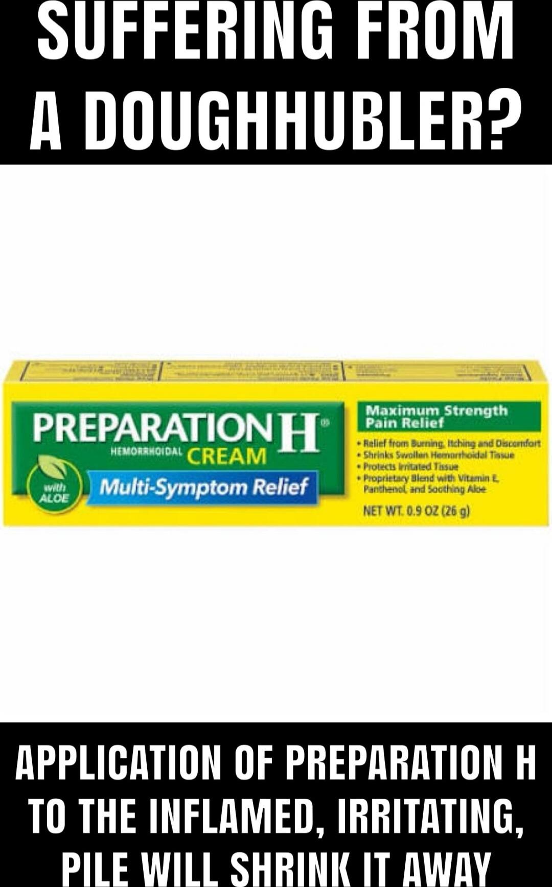SUFFERING FROM A DOUGHHUBLER? 

[Image of Preparation H cream box labeled “Hemorrhoidal Cream, Multi-Symptom Relief”] 

APPLICATION OF PREPARATION H TO THE INFLAMED, IRRITATING, PILE WILL SHRINK IT AWAY