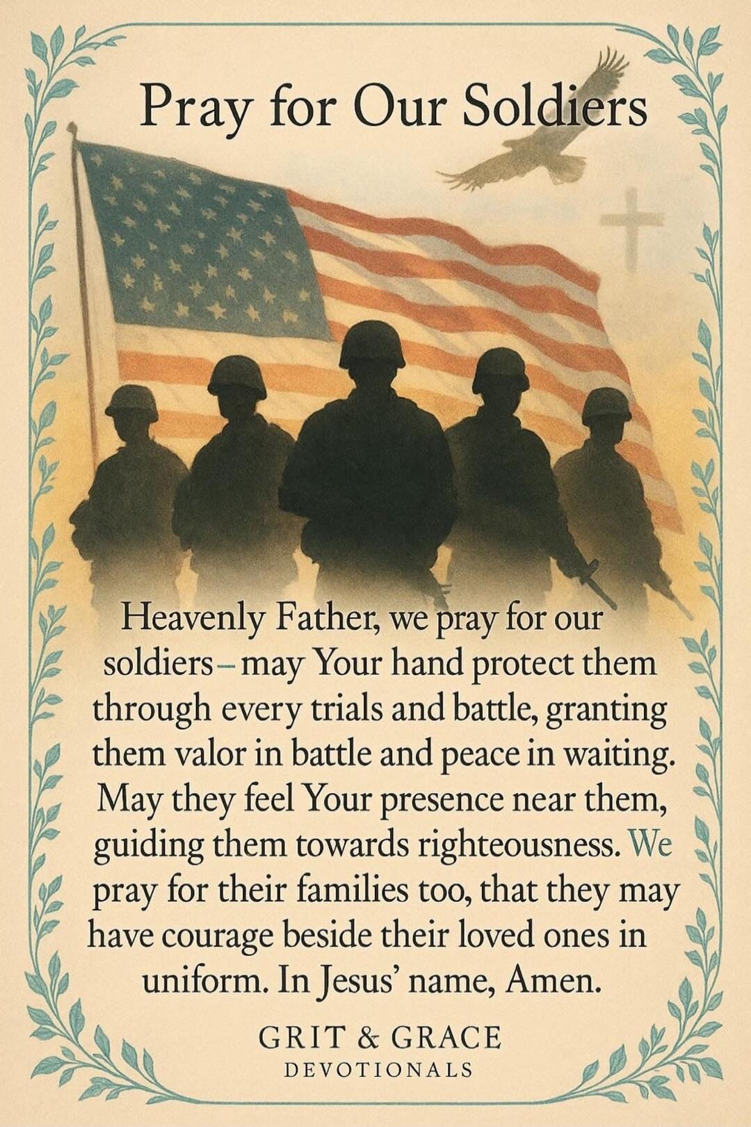 Pray for Our Soldiers Heavenly Father, we pray for our soldiers – may Your hand protect them through every trials and battle, granting them valor in battle and peace in waiting. May they feel Your presence near them, guiding them towards righteousness. We pray for their families too, that they may have courage beside their loved ones in uniform. In