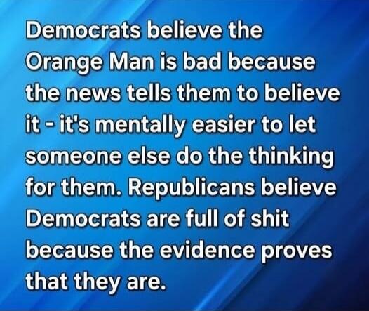 Democrats believe the Orange Man is bad because the news tells them to believe it - it's mentally easier to let someone else do the thinking for them. Republicans believe Democrats are full of shit because the evidence proves that they are.