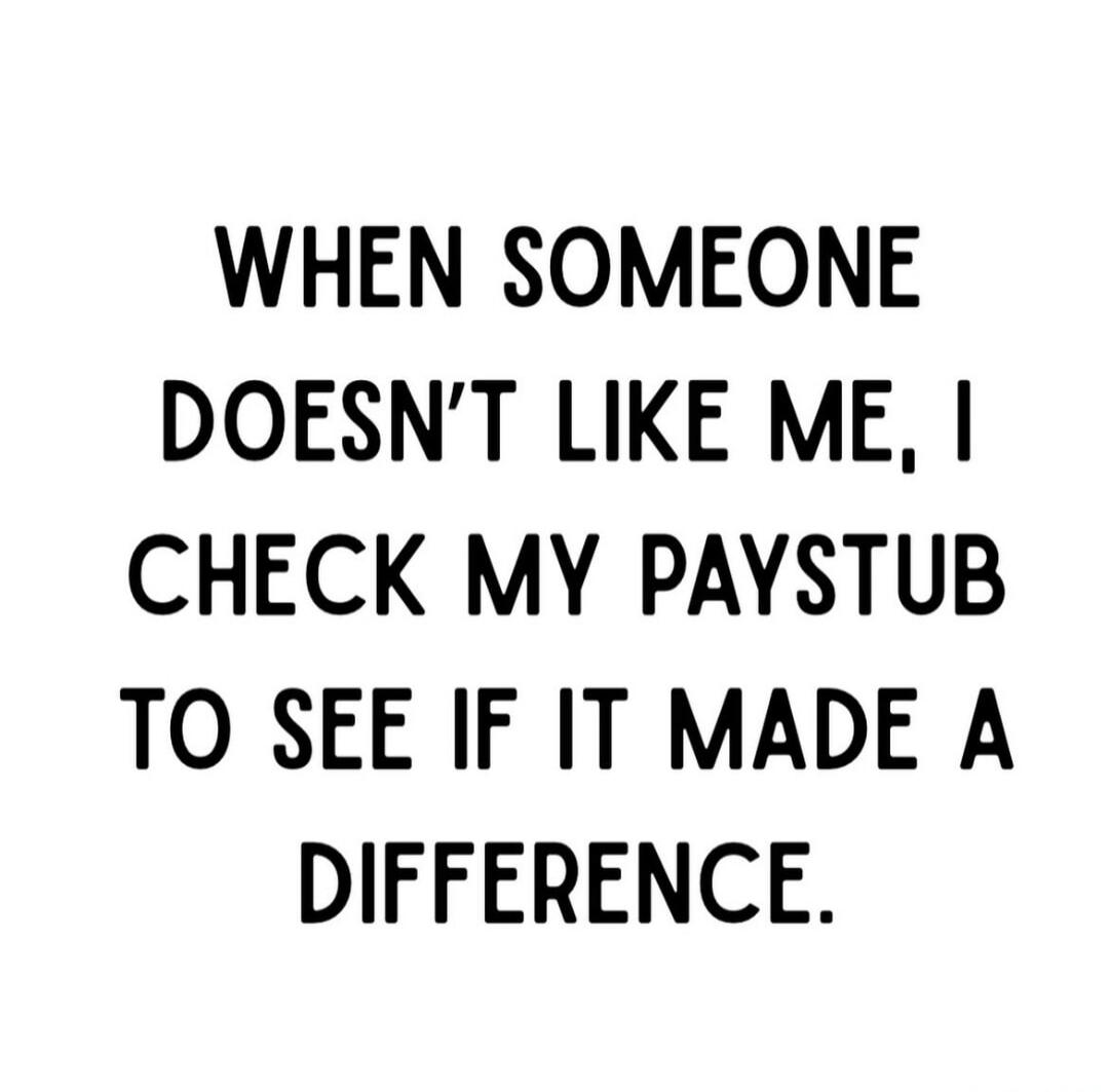 WHEN SOMEONE DOESN'T LIKE ME, I CHECK MY PAYSTUB TO SEE IF IT MADE A DIFFERENCE.