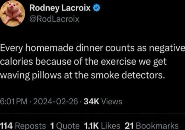 Rodney Lacroix RodLacroix Every homemade dinner counts as negative calories because of the exercise we get waving pillows at the smoke detectors 601PM 2024 02 26 34K Views 114 Reposts 1 Quote 11K Likes 21 Bookmarks