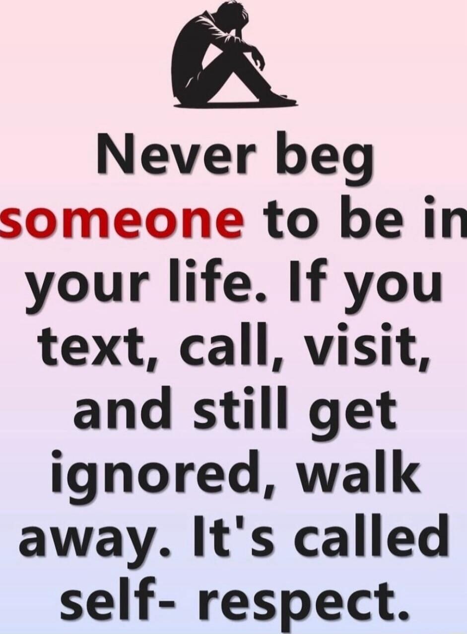 Never beg someone to be in your life. If you text, call, visit, and still get ignored, walk away. It's called self-respect.