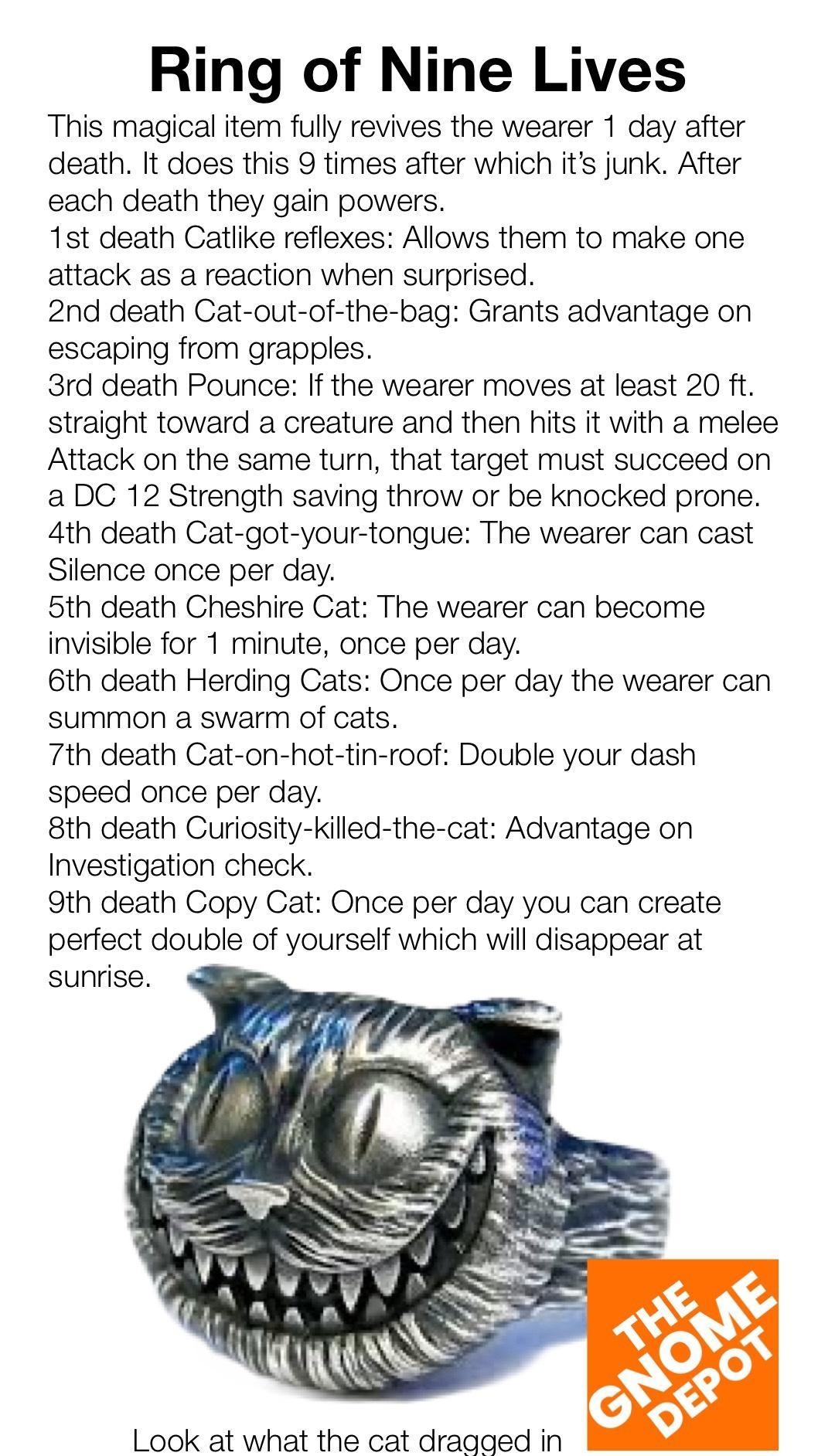 Ring of Nine Lives This magical item fully revives the wearer 1 day after death It does this 9 times after which its junk After each death they gain powers 1st death Catlike reflexes Allows them to make one attack as a reaction when surprised 2nd death Cat out of the bag Grants advantage on escaping from grapples 3rd death Pounce If the wearer moves at least 20 ft straight toward a creature and th