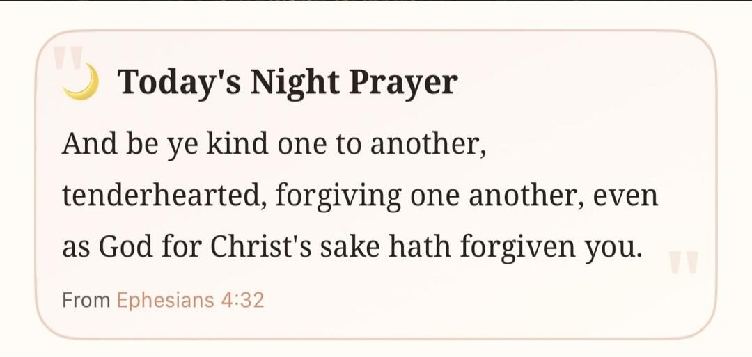 Today's Night Prayer
And be ye kind one to another,
tenderhearted, forgiving one another, even
as God for Christ's sake hath forgiven you.
From Ephesians 4:32