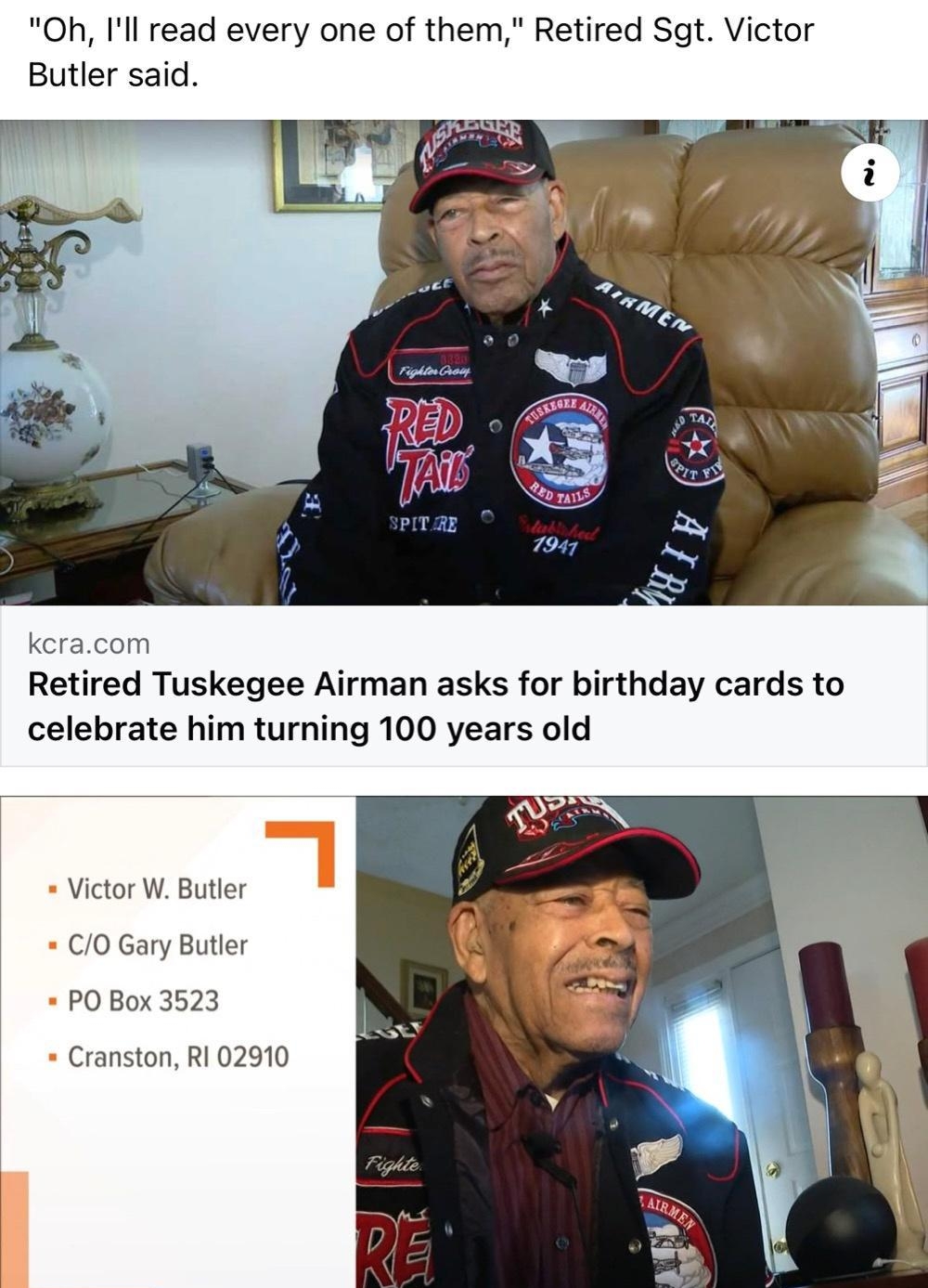 Oh Ill read every one of them Retired Sgt Victor Butler said kcracom Retired Tuskegee Airman asks for birthday cards to celebrate him turning 100 years old Victor W Butler CO Gary Butler PO Box 3523 Cranston RI 02910