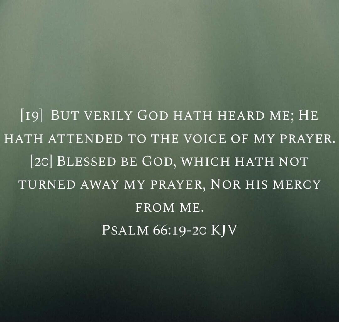 BUT VERILY GOD HATH HEARD ME; HE HATH ATTENDED TO THE VOICE OF MY PRAYER. BLESSED BE GOD, WHICH HATH NOT TURNED AWAY MY PRAYER, NOR HIS MERCY FROM ME. PSALM 66:19-20 KJV