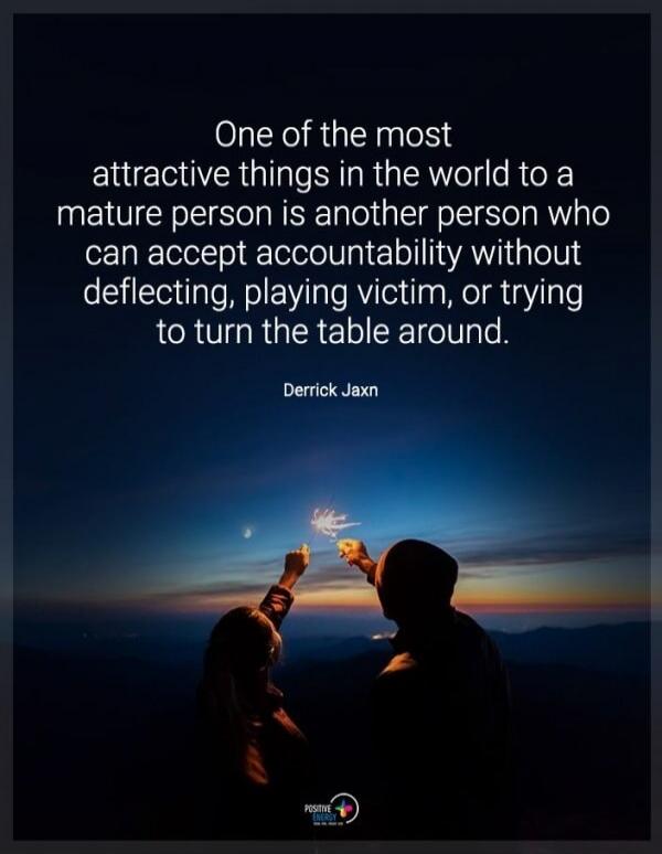 One of the most attractive things in the world to a mature person is another person who can accept accountability without deflecting, playing victim, or trying to turn the table around. Derrick Jaxn