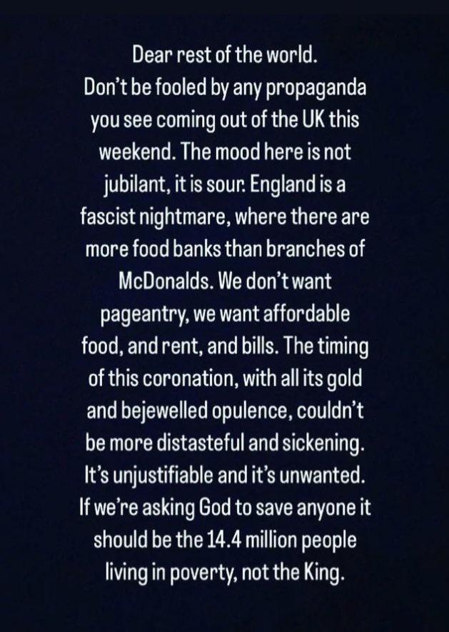 Dear rest of the world DR RO R ER EY you see coming out of the UK this weekend The mood here is not jubilant itis sour England is a fascist nightmare where there are more food banks than branches of McDonalds We dont want ENCEGATTE LT BN food and rent and bills The timing of this coronation with all its gold and bejewelled opulence couldnt be more distasteful and sickening Its unjustifiable and it