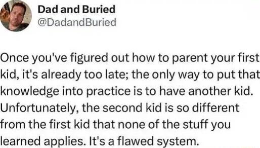Dad and Buried DadandBuried Once youve figured out how to parent your first kid its already too late the only way to put that knowledge into practice is to have another kid Unfortunately the second kid is so different from the first kid that none of the stuff you learned applies Its a flawed system