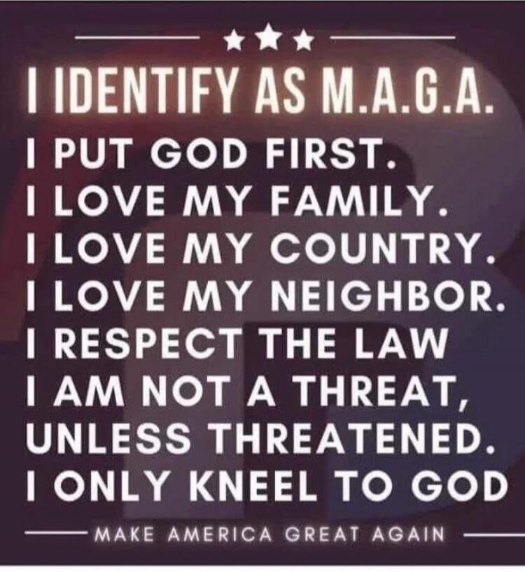I IDENTIFY AS M.A.G.A.
I PUT GOD FIRST.
I LOVE MY FAMILY.
I LOVE MY COUNTRY.
I LOVE MY NEIGHBOR.
I RESPECT THE LAW
I AM NOT A THREAT, UNLESS THREATENED.
I ONLY KNEEL TO GOD
MAKE AMERICA GREAT AGAIN