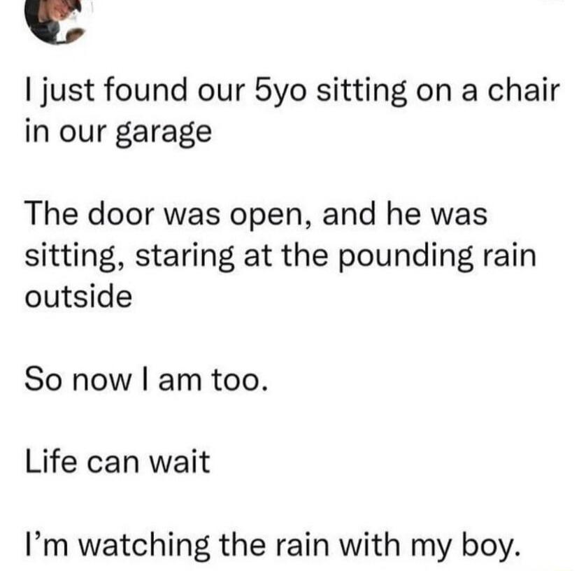 just found our 5yo sitting on a chair in our garage The door was open and he was sitting staring at the pounding rain outside So now am too Life can wait Im watching the rain with my boy