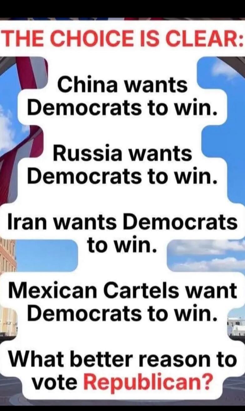 THE CHOICE IS CLEAR: China wants Democrats to win. Russia wants Democrats to win. Iran wants Democrats to win. Mexican Cartels want Democrats to win. What better reason to vote Republican?
