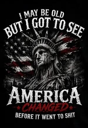 I MAY BE OLD BUT I GOT TO SEE AMERICA CHANGED BEFORE IT WENT TO SHIT