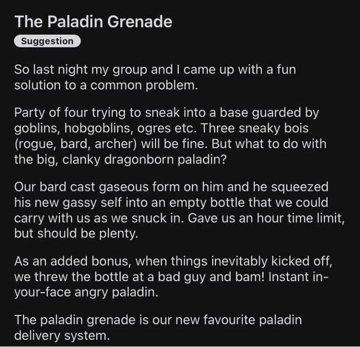 rDungeonsAndDragons uftoothmonkey 3h The Paladin Grenade So last night my group and came up with a fun solution to a common problem Party of four trying to sneak into a base guarded by goblins hobgoblins ogres etc Three sneaky bois rogue bard archer will be fine But what to do with the big clanky dragonborn paladin Our bard cast gaseous form on him and he squeezed his new gassy self into an empty 