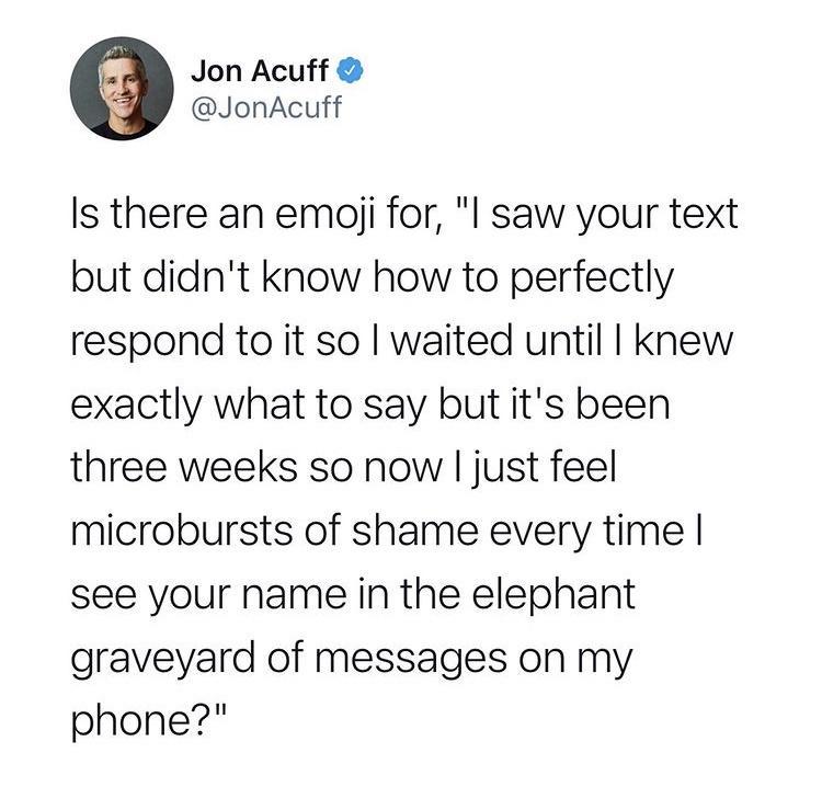 Jon Acuff JonAcuff Is there an emoji for l saw your text but didnt know how to perfectly respond to it so waited until knew exactly what to say but its been three weeks so now just feel microbursts of shame every time see your name in the elephant graveyard of messages on my phone