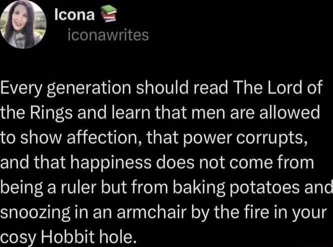 Icona iconawrites Every generation should read The Lord of the Rings and learn that men are allowed to show affection that power corrupts and that happiness does not come from being a ruler but from baking potatoes and snoozing in an armchair by the fire in your cosy Hobbit hole