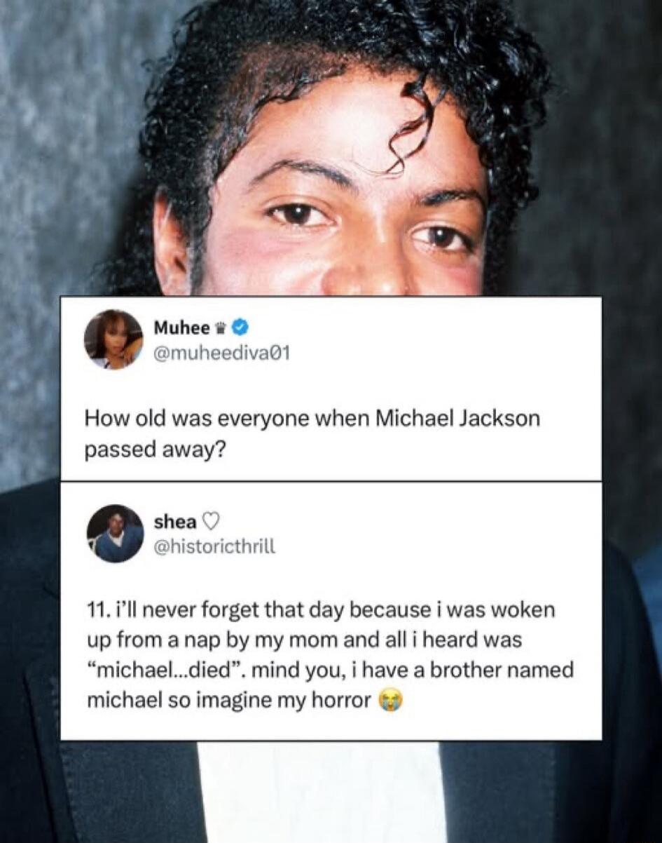 How old was everyone when Michael Jackson passed away? 11. i'll never forget that day because i was woken up from a nap by my mom and all i heard was 