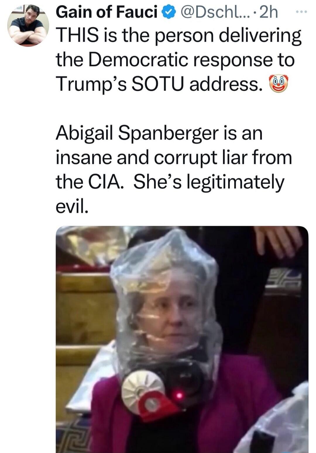 Gain of Fauci @Dschl... 2h THIS is the person delivering the Democratic response to Trump's SOTU address. 🤡 Abigail Spanberger is an insane and corrupt liar from the CIA. She's legitimately evil.