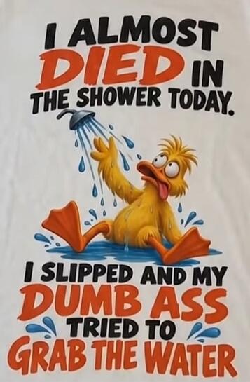 I ALMOST DIED IN THE SHOWER TODAY. I SLIPPED AND MY DUMB ASS TRIED TO GRAB THE WATER