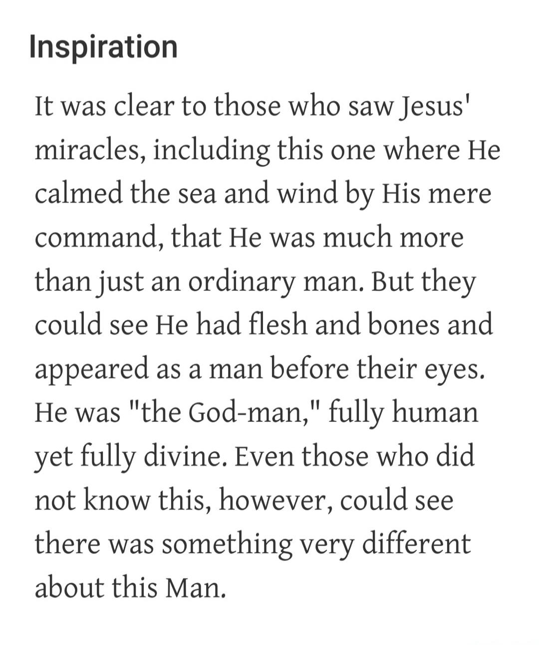 Inspiration It was clear to those who saw Jesus' miracles, including this one where He calmed the sea and wind by His mere command, that He was much more than just an ordinary man. But they could see He had flesh and bones and appeared as a man before their eyes. He was 