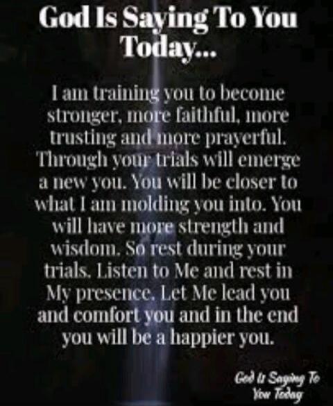 God Is Saying To You Today... I am training you to become stronger, more faithful, more trusting and more prayerful. Through your trials will emerge a new you. You will be closer to what I am molding you into. You will have more strength and wisdom. So rest during your trials. Listen to Me and rest in My presence. Let Me lead you and comfort you an