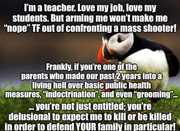 Im ateacher Love my job love my students But arming me wont make me nope TF out of confronting a mass shooter ndA Frankly if youre one of the e parents who made our past2years into ah living hell over hasic public health measures indoctrination and even grooming BT T TS G A TITT R delusional to expect me 1o kill or he killed _In order to defend YOUR family in particular