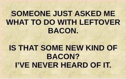 SOMEONE JUST ASKED ME WHAT TO DO WITH LEFTOVER BACON IS THAT SOME NEW KIND OF BACON IVE NEVER HEARD OF IT