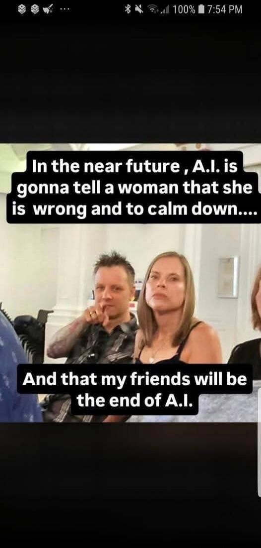 In the near future, A.I. is gonna tell a woman that she is wrong and to calm down.... And that my friends will be the end of A.I.