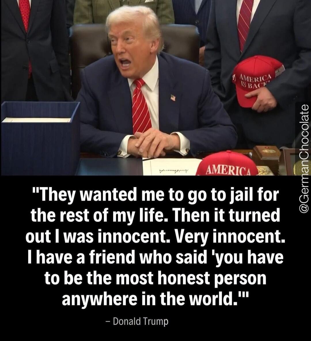 They wanted me to go to jail for the rest of my life. Then it turned out I was innocent. Very innocent. I have a friend who said 'you have to be the most honest person anywhere in the world.' - Donald Trump