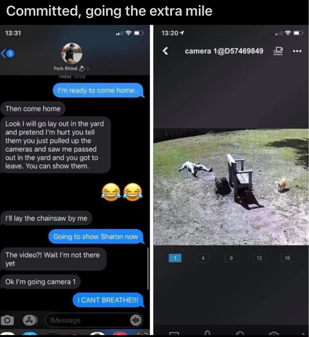 Committed going the extra mile 9 wew wzr wew camora1OSTARIY D e Then come home and protend m hort you tell them you ust pulied up the cameras and saw me passed outinthe yard and you got o leave You can show them ilay the chainsaw by me The video Wait m not there et Oktm going camera S e o