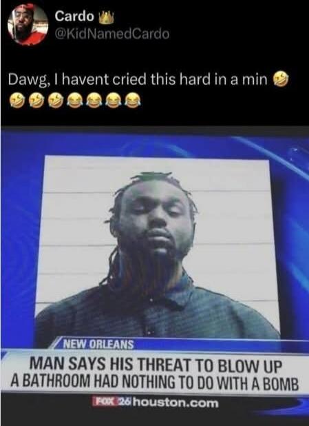 Dawg, I havent cried this hard in a min 😂😂😂😂😂

NEW ORLEANS
MAN SAYS HIS THREAT TO BLOW UP A BATHROOM HAD NOTHING TO DO WITH A BOMB