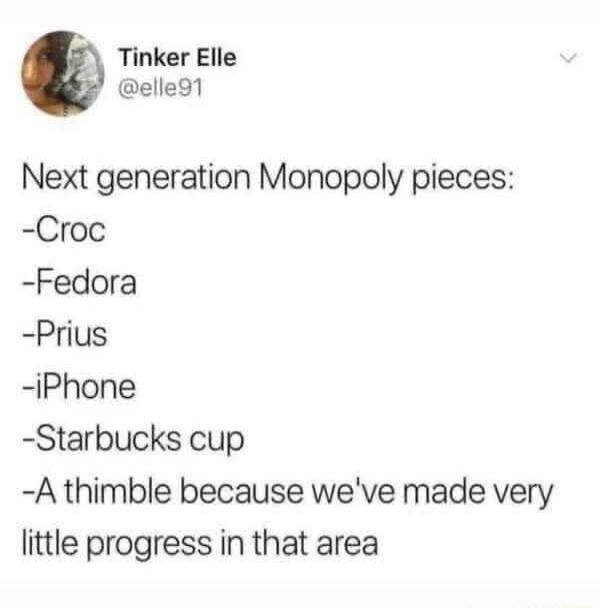 Tinker Elle @elle91 Next generation Monopoly pieces: -Croc -Fedora -Prius -iPhone -Starbucks cup -A thimble because we've made very little progress in that area