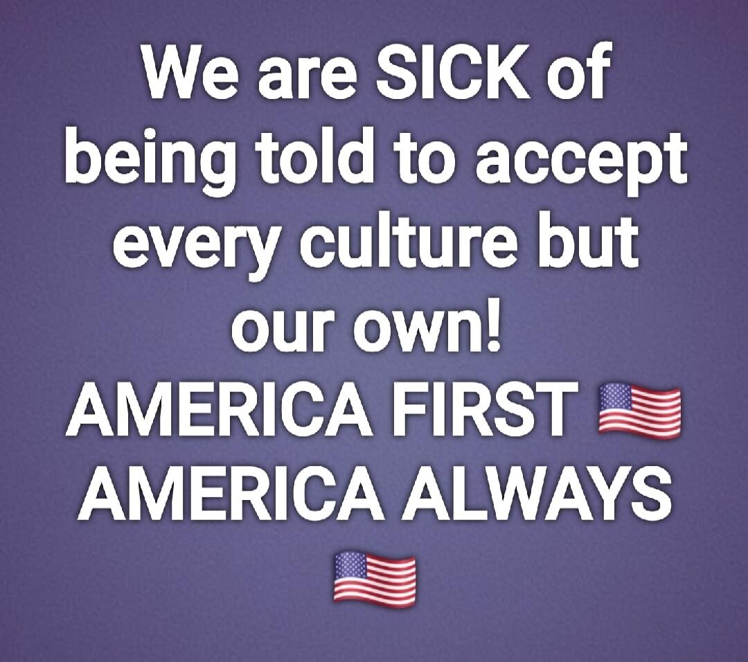 We are SICK of being told to accept every culture but our own! AMERICA FIRST AMERICA ALWAYS