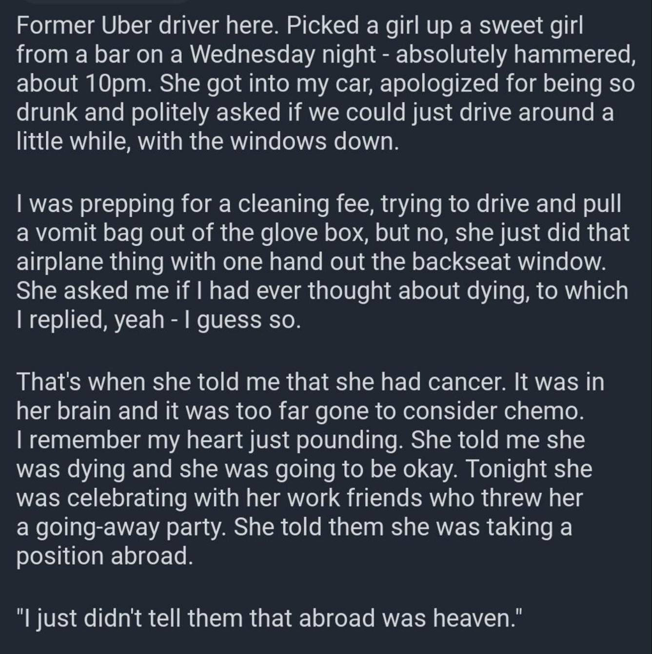 Former Uber driver here Picked a girl up a sweet girl from a bar on a Wednesday night absolutely hammered about 10pm She got into my car apologized for being so drunk and politely asked if we could just drive around a little while with the windows down was prepping for a cleaning fee trying to drive and pull avomit bag out of the glove box but no she just did that airplane thing with one hand out 
