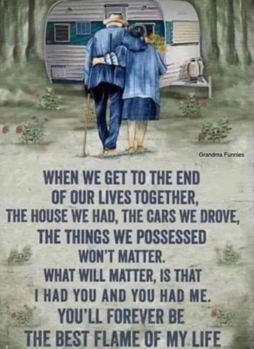 WHEN WE GET TO THE END OF OUR LIVES TOGETHER, THE HOUSE WE HAD, THE CARS WE DROVE, THE THINGS WE POSSESSED WON'T MATTER. WHAT WILL MATTER, IS THAT I HAD YOU AND YOU HAD ME. YOU'LL FOREVER BE THE BEST FLAME OF MY LIFE