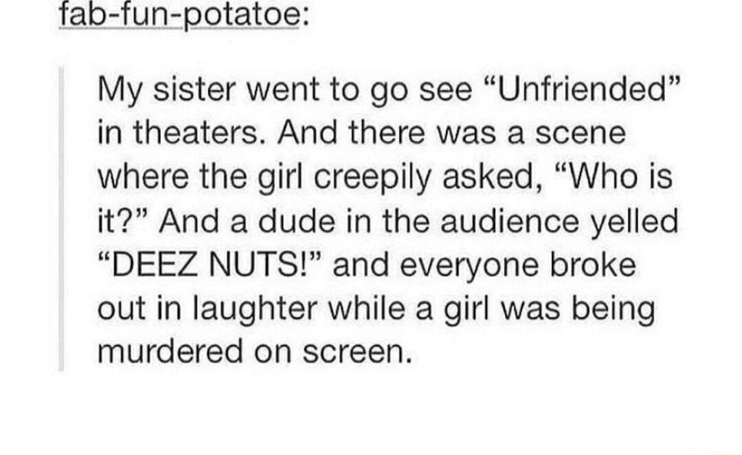 Tab fun potatoe My sister went to go see Unfriended in theaters And there was a scene where the girl creepily asked Who is it And a dude in the audience yelled DEEZ NUTS and everyone broke out in laughter while a girl was being murdered on screen